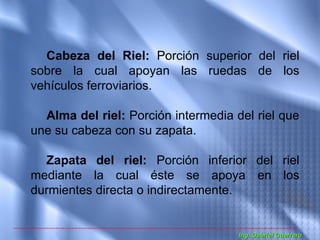 Cabeza del Riel: Porción superior del riel
sobre la cual apoyan las ruedas de los
vehículos ferroviarios.

  Alma del riel: Porción intermedia del riel que
une su cabeza con su zapata.

  Zapata del riel: Porción inferior del riel
mediante la cual éste se apoya en los
durmientes directa o indirectamente.


                                     Ing. Gabriel Guerrero
 