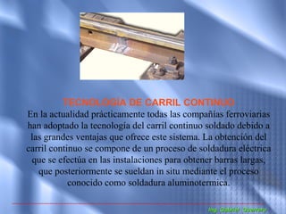 TECNOLOGÍA DE CARRIL CONTINUO
En la actualidad prácticamente todas las compañías ferroviarias
han adoptado la tecnología del carril continuo soldado debido a
 las grandes ventajas que ofrece este sistema. La obtención del
carril continuo se compone de un proceso de soldadura eléctrica
 que se efectúa en las instalaciones para obtener barras largas,
   que posteriormente se sueldan in situ mediante el proceso
            conocido como soldadura aluminotermica.

                                               Ing. Gabriel Guerrero
 