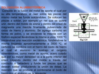 SOLDADURA ALUMINOTÉRMICA
 Consiste en la fusión del metal de aporte el cual por
su alta temperatura, al caer sobre las piezas del
mismo metal las funde soldándolas. Se colocan las
piezas a soldar, por ejemplo un riel que se quiere
unir, dentro del molde de arena y dentro del crisol de
magnesita una mezcla finamente pulverizada de
oxido de hierro y aluminio. Se agrega carbono en
forma de polvo, y se enciende la mezcla con un
fósforo especial llevándose la misma a unos 1000 ºC
iniciándose una reacción exotérmica, fundiéndose la
misma llegando aproximadamente a 3000 ºC; el
carbono se combina con el hierro del óxido de hierro
al cual el aluminio le sustrajo el oxígeno
obteniéndose, como metal de aporte, acero colado
que por su mayor densidad va a la parte inferior del
crisol cayendo dentro del molde a través del
conducto o bebedero y funde las piezas que se
desean soldar produciendo la unión de éstas. La
reacción que se produce al combinarse el óxido de
 