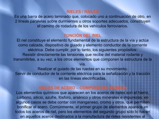 RIELES / RAILES
Es una barra de acero laminado que, colocado uno a continuación de otro, en
2 líneas paralelas sobre durmientes u otros soportes adecuados, constituyen
             el camino de rodadura de los vehículos ferroviarios.

                                FUNCIÓN DEL RIEL
  El riel constituye el elemento fundamental de la estructura de la vía y actúa
   como calzada, dispositivo de guiado y elemento conductor de la corriente
          eléctrica. Debe cumplir, por lo tanto, los siguientes propósitos:
      Resistir directamente las tensiones que recibe del material rodante y
transmitirlas, a su vez, a los otros elementos que componen la estructura de la
                                         vía.
                Realizar el guiado de las ruedas en su movimiento.
 Servir de conductor de la corriente eléctrica para la señalización y la tracción
                             en las líneas electrificadas.

                 RIELES DE ACERO – COMPOSICIÓN QUÍMICA
  Los elementos químicos que aparecen en los aceros de rieles son el hierro,
  carbono, silicio, azufre, fósforo, arsénico y otros minerales e impurezas; en
  algunos casos se debe contar con manganeso, cromo y otros, que permiten
   bonificar el acero. Comúnmente, el primer grupo de elementos aparece en
 todos los aceros de riel, pero los elementos del segundo grupo sólo lo hacen
     en aquellos aceros destinados a la manufactura de rieles resistentes al
 