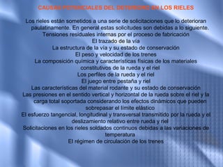 CAUSAS POTENCIALES DEL DETERIORO EN LOS RIELES

 Los rieles están sometidos a una serie de solicitaciones que lo deterioran
    paulatinamente. En general estas solicitudes son debidas a lo siguiente.
         Tensiones residuales internas por el proceso de fabricación
                              El trazado de la vía
             La estructura de la vía y su estado de conservación
                      El peso y velocidad de los trenes
      La composición química y características físicas de los materiales
                         constitutivos de la rueda y el riel
                        Los perfiles de la rueda y el riel
                         El juego entre pestaña y riel
    Las características del material rodante y su estado de conservación
Las presiones en el sentido vertical y horizontal de la rueda sobre el riel y la
     carga total soportada considerando los efectos dinámicos que pueden
                           sobrepasar el límite elástico
El esfuerzo tangencial, longitudinal y transversal transmitido por la rueda y el
                     deslizamiento relativo entre rueda y riel
Solicitaciones en los rieles soldados continuos debidas a las variaciones de
                                    temperatura
                   El régimen de circulación de los trenes
 