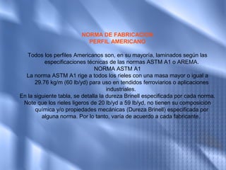 NORMA DE FABRICACION
                           PERFIL AMERICANO

   Todos los perfiles Americanos son, en su mayoría, laminados según las
          especificaciones técnicas de las normas ASTM A1 o AREMA.
                                NORMA ASTM A1
  La norma ASTM A1 rige a todos los rieles con una masa mayor o igual a
      29.76 kg/m (60 lb/yd) para uso en tendidos ferroviarios o aplicaciones
                                     industriales.
En la siguiente tabla, se detalla la dureza Brinell especificada por cada norma.
 Note que los rieles ligeros de 20 lb/yd a 59 lb/yd, no tienen su composición
      química y/o propiedades mecánicas (Dureza Brinell) especificada por
         alguna norma. Por lo tanto, varía de acuerdo a cada fabricante.
 