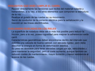 REQUISITOS QUE DEBE CUMPLIR EL CARRIL
  Resistir directamente las tensiones que recibe del material rodante y
  transmitirlas, a su vez, a los otros elementos que componen la estructura
  de la vía.
  Realizar el guiado de las ruedas en su movimiento.
  Servir de conductor de la corriente eléctrica para la señalización y la
  tracción en las líneas electrificadas.

CUALIDADES BUSCADAS EN LOS RIELES
  La superficie de rodadura debe ser lo más lisa posible para reducir la
  fricción, pero a la vez, posea rugosidad para mejorar la adherencia rueda
  carril.
  Características geométricas deben encontrarse dentro del intervalo que
  delimita una calzada de buena calidad, con elevada rigidez, pero debe
  absorber la energía en forma de deformación elástica.
  Su peso es deseable para tener elevadas cargas por eje, velocidades y
  para mantener la seguridad, pero el coste aumenta, aunque también se
  reducen costes de mantenimiento, mayor duración y menor resistencia al
  avance de las ruedas.
 