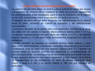 CARACTERÍSTICAS NECESARIAS DEL PERFIL
La cabeza del raíl debe tener un ancho y altura suficiente según las cargas
y la pestaña. El contacto en la rodadura no debe ser puntual, repartiendo
los esfuerzos para evitar desgastes, para lo que la inclinación de la cabeza
es de 1/20, compromiso entre la circulación en recta y en curva.
El espesor del alma del raíl debe transmitir las solicitaciones de la cabeza
hacia el patín, teniendo en cuenta la corrosión y las solicitaciones
transversales.
La anchura del patín da la rigidez para una repartición correcta de la carga
sin volteo del raíl, siendo la relación altura-anchura óptima entre 1,1 y 1,2.
La relación espesor/ancho del patín debe ser inferior a 0,075, y el espesor
exterior superior a 11 mm para evitar enfriamientos irregulares en caso de
soldadura.
Además, también se requiere un equilibrio térmico entre cabeza y patín
para evitar deformaciones o tensiones residuales después de la laminación
o soldadura. Esto se logra con una relación cabeza-patín 1:1. También se
buscan radios de acuerdo grandes (sin perjudicar el comportamiento de
servicio) para evitar concentraciones de tensiones en la laminación del rail,
lo que asegura asimismo una mejor expansión y más regular de la llama
de precalentado en las soldaduras. El radio de aristas exteriores será
mayor o igual a 3 mm y su ancho inferior a 160 mm por razones de
laminación.
 
