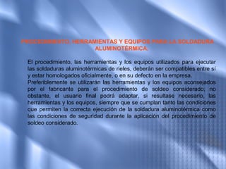 PROCEDIMIENTO, HERRAMIENTAS Y EQUIPOS PARA LA SOLDADURA
                     ALUMINOTÉRMICA.

 El procedimiento, las herramientas y los equipos utilizados para ejecutar
 las soldaduras aluminotérmicas de rieles, deberán ser compatibles entre sí
 y estar homologados oficialmente, o en su defecto en la empresa.
 Preferiblemente se utilizarán las herramientas y los equipos aconsejados
 por el fabricante para el procedimiento de soldeo considerado; no
 obstante, el usuario final podrá adaptar, si resultase necesario, las
 herramientas y los equipos, siempre que se cumplan tanto las condiciones
 que permiten la correcta ejecución de la soldadura aluminotérmica como
 las condiciones de seguridad durante la aplicación del procedimiento de
 soldeo considerado.
 