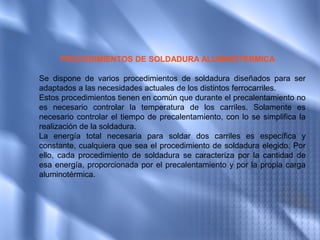 PROCEDIMIENTOS DE SOLDADURA ALUMINOTERMICA

Se dispone de varios procedimientos de soldadura diseñados para ser
adaptados a las necesidades actuales de los distintos ferrocarriles.
Estos procedimientos tienen en común que durante el precalentamiento no
es necesario controlar la temperatura de los carriles. Solamente es
necesario controlar el tiempo de precalentamiento, con lo se simplifica la
realización de la soldadura.
La energía total necesaria para soldar dos carriles es específica y
constante, cualquiera que sea el procedimiento de soldadura elegido. Por
ello, cada procedimiento de soldadura se caracteriza por la cantidad de
esa energía, proporcionada por el precalentamiento y por la propia carga
aluminotérmica.
 