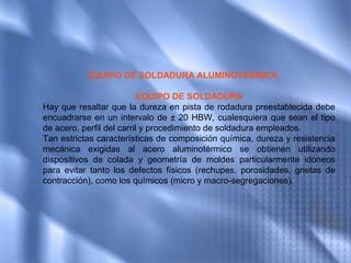 EQUIPO DE SOLDADURA ALUMINOTERMICA

                           EQUIPO DE SOLDADURA
Hay que resaltar que la dureza en pista de rodadura preestablecida debe
encuadrarse en un intervalo de ± 20 HBW, cualesquiera que sean el tipo
de acero, perfil del carril y procedimiento de soldadura empleados.
Tan estrictas características de composición química, dureza y resistencia
mecánica exigidas al acero aluminotérmico se obtienen utilizando
dispositivos de colada y geometría de moldes particularmente idóneos
para evitar tanto los defectos físicos (rechupes, porosidades, grietas de
contracción), como los químicos (micro y macro-segregaciones).
 
