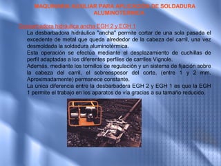 MAQUINARIA AUXILIAR PARA APLICACIÓN DE SOLDADURA
                               ALUMINOTERMICA
                                        
Desbarbadora hidráulica ancha EGH 2 y EGH 1  
  La desbarbadora hidráulica "ancha" permite cortar de una sola pasada el
  excedente de metal que queda alrededor de la cabeza del carril, una vez
  desmoldada la soldadura aluminotérmica.
  Esta operación se efectúa mediante el desplazamiento de cuchillas de
  perfil adaptadas a los diferentes perfiles de carriles Vignole.
  Además, mediante los tornillos de regulación y un sistema de fijación sobre
  la cabeza del carril, el sobreespesor del corte, (entre 1 y 2 mm.
  Aproximadamente) permanece constante.
  La única diferencia entre la desbarbadora EGH 2 y EGH 1 es que la EGH
  1 permite el trabajo en los aparatos de vía gracias a su tamaño reducido.
 