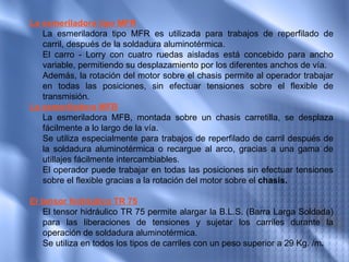 La esmeriladora tipo MFR
    La esmeriladora tipo MFR es utilizada para trabajos de reperfilado de
    carril, después de la soldadura aluminotérmica.
    El carro - Lorry con cuatro ruedas aisladas está concebido para ancho
    variable, permitiendo su desplazamiento por los diferentes anchos de vía.
    Además, la rotación del motor sobre el chasis permite al operador trabajar
    en todas las posiciones, sin efectuar tensiones sobre el flexible de
    transmisión.
La esmeriladora MFB  
    La esmeriladora MFB, montada sobre un chasis carretilla, se desplaza
    fácilmente a lo largo de la vía.
    Se utiliza especialmente para trabajos de reperfilado de carril después de
    la soldadura aluminotérmica o recargue al arco, gracias a una gama de
    utillajes fácilmente intercambiables.
    El operador puede trabajar en todas las posiciones sin efectuar tensiones
    sobre el flexible gracias a la rotación del motor sobre el chasis.
 
El tensor hidráulico TR 75  
    El tensor hidráulico TR 75 permite alargar la B.L.S. (Barra Larga Soldada)
    para las liberaciones de tensiones y sujetar los carriles durante la
    operación de soldadura aluminotérmica.
    Se utiliza en todos los tipos de carriles con un peso superior a 29 Kg. /m.
 