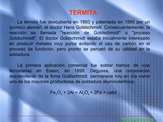 TERMITA
    La termita fue descubierta en 1893 y patentada en 1895 por un
químico alemán, el doctor Hans Goldschmidt. Consecuentemente, la
reacción es llamada "reacción de Goldschmidt" o "proceso
Goldschmidt". El doctor Goldschmidt estaba inicialmente interesado
en producir metales muy puros evitando el uso de carbón en el
proceso de fundición, pero pronto se percató de su utilidad en la
soldadura.

    La primera aplicación comercial fue soldar tramos de vías
ferroviarias en Essen, en 1899. Degussa, una corporación
descendiente de la firma Goldschmidt, permanece hoy en día como
uno de los mayores productores de soldadura aluminotérmica.

                   Fe2O3 + 2Al = Al2O3 + 2Fe + calor




                                                       Ing. Gabriel Guerrero
 