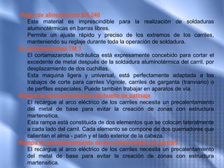  Regla de alineamiento BA 240
   Este material es imprescindible para la realización de soldaduras
   aluminotérmicas en barras libres.
   Permite un ajuste rápido y preciso de los extremos de los carriles,
   manteniendo su reglaje durante toda la operación de soldadura.
El cortamazarotas TM 1
   El cortamazarotas hidráulica está expresamente concebido para cortar el
   excedente de metal después de la soldadura aluminotérmica del carril, por
   desplazamiento de dos cuchillas.
   Esta maquina ligera y universal, está perfectamente adaptada a los
   trabajos de corte para carriles Vignole, carriles de garganta (tranviario) o
   de perfiles especiales. Puede también trabajar en aparatos de vía.
Rampa de precalentamiento de huella de patinaje
   El recargue al arco eléctrico de los carriles necesita un precalentamiento
   del metal de base para evitar la creación de zonas con estructura
   martensitica.
   Esta rampa está constituida de dos elementos que se colocan lateralmente
   a cada lado del carril. Cada elemento se compone de dos quemadores que
   calientan el alma - patín y el lado exterior de la cabeza.
Rampa de precalentamiento de las extremidades de carriles
   El recargue al arco eléctrico de los carriles necesita un precalentamiento
   del metal de base para evitar la creación de zonas con estructura
   martensitica.
 