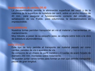 Decalaminadora de carriles DR 40
  La decalaminadora permite la eliminación superficial del oxidó y de la
  calamina de la superficie de rodadura del carril, sobre un ancho mínimo de
  40 mm., para asegurar el funcionamiento correcto del circuito de
  señalización de vía. Fiable, poco voluminosa, la decalaminadora es
  imprescindible.

Lorry plataforma
   Nuestros lorries permiten transportar en vía el material y herramientas de
   mantenimiento.
   Muy robusto, a pesar de su pequeño peso, se adapta sobre todo a la obra
   de soldadura aluminotérmica
 
Lorry L5 y L10
   Este tipo de lorry permite el transporte del material pesado así como
   carriles, paneles de vía o aparatos de vía.
   Se compone de un chasis de perfil metálico y 4 ruedas de acero forjado de
   diámetro 250 mm. montadas sobre rodamiento.
   Se pueden juntar varios lorries para formar un tren que permite transportar
   piezas de gran longitud.
 