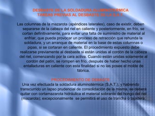 DESBASTE DE LA SOLDADURA ALUMINOTERMICA
           TAREAS PREVIAS AL DESBASTE DE LA S.A.T.

Las columnas de la mazarota (apéndices laterales), caso de existir, deben
   separarse de la cabeza del riel en caliente y posteriormente, en frío, se
  cortan definitivamente, para evitar una falta de suministro de material al
    enfriar, que pueda provocar un proceso de retracción que rehunda la
    soldadura, y un arranque de material en la base de estas columnas o
       pipas, si se cortaran en caliente. El procedimiento expuesto debe
 realizarse previamente al desbaste si están unidas al cordón de la cabeza
 del riel, comenzando por la cara activa. Cuando están unidas solamente al
     cordón del patín, se rompen en frío, después de haber hecho unas
   entalladuras en caliente con esta finalidad si no las posee el molde de
                                     fábrica.

                    PROCEDIMIENTO DE DEBASTE
    Una vez efectuada la soldadura aluminotérmica (S.A.T.), y habiendo
  transcurrido un lapso prudencial de consolidación de la misma, se deberá
  quitar con cortamazarota hidráulica el material sobrante del hongo del riel
   (mazarota); excepcionalmente se permitirá el uso de trancha o tajadera.
 