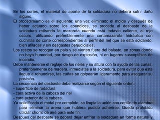 En los cortes, el material de aporte de la soldadura no deberá sufrir daño
    alguno.
El procedimiento es el siguiente: una vez eliminado el molde y después de
    haber actuado sobre los apéndices, se procede al desbaste de la
    soldadura retirando la mazarota cuando está todavía caliente, al rojo
    oscuro, utilizando preferiblemente una cortamazarota hidráulica con
    cuchillas de corte correspondientes al perfil del riel que se está soldando,
    bien afiladas y sin desgastes perjudiciales.
Los restos se recogen en pala y se vierten fuera del balasto, en zonas donde
    no haya humedad, por riesgo de explosión, ni en lugares susceptibles de
    incendio.
Debe mantenerse el reglaje de los rieles y su altura con la ayuda de las cuñas,
    preferiblemente de madera, inmediatas a la soldadura, para evitar que ésta
    llegue a rehundirse, las cuñas se golpearán ligeramente para asegurar su
    posición.
La secuencia del desbaste debe realizarse según el siguiente orden:
- superficie de rodadura
- cara activa de la cabeza del riel
- cara exterior de la cabeza.
Ya solidificado el metal por completo, se limpia la unión con cepillo de alambre
    para eliminar la arena que hubiera podido adherirse. Queda prohibido
    utilizar chorro de aire para este fin.
Después del desbaste se deberá dejar enfriar la soldadura en forma natural y
 