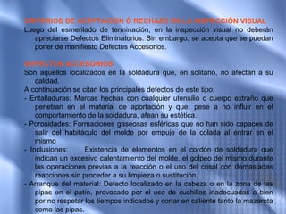 CRITERIOS DE ACEPTACIÓN Ó RECHAZO EN LA INSPECCIÓN VISUAL
Luego del esmerilado de terminación, en la inspección visual no deberán
   apreciarse Defectos Eliminatorios. Sin embargo, se acepta que se puedan
   poner de manifiesto Defectos Accesorios.

DEFECTOS ACCESORIOS
Son aquellos localizados en la soldadura que, en solitario, no afectan a su
    calidad.
A continuación se citan los principales defectos de este tipo:
- Entalladuras: Marcas hechas con cualquier utensilio o cuerpo extraño que
    penetran en el material de aportación y que, pese a no influir en el
    comportamiento de la soldadura, afean su estética.
- Porosidades: Formaciones gaseosas esféricas que no han sido capaces de
    salir del habitáculo del molde por empuje de la colada al entrar en el
    mismo
- Inclusiones:      Existencia de elementos en el cordón de soldadura que
    indican un excesivo calentamiento del molde, el golpeo del mismo durante
    las operaciones previas a la reacción o el uso del crisol con demasiadas
    reacciones sin proceder a su limpieza o sustitución.
- Arranque del material: Defecto localizado en la cabeza o en la zona de las
    pipas en el patín, provocado por el uso de cuchillas inadecuadas o bien
    por no respetar los tiempos indicados y cortar en caliente tanto la mazarota
    como las pipas.
 