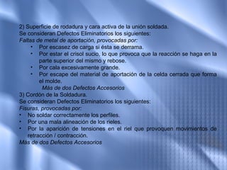 2) Superficie de rodadura y cara activa de la unión soldada.
Se consideran Defectos Eliminatorios los siguientes:
Faltas de metal de aportación, provocadas por:
     • Por escasez de carga si ésta se derrama.
     • Por estar el crisol sucio, lo que provoca que la reacción se haga en la
        parte superior del mismo y rebose.
     • Por cala excesivamente grande.
     • Por escape del material de aportación de la celda cerrada que forma
        el molde.
         Más de dos Defectos Accesorios
3) Cordón de la Soldadura.
Se consideran Defectos Eliminatorios los siguientes:
Fisuras, provocadas por:
• No soldar correctamente los perfiles.
• Por una mala alineación de los rieles.
• Por la aparición de tensiones en el riel que provoquen movimientos de
   retracción / contracción.
Más de dos Defectos Accesorios
 