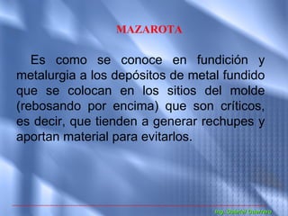 MAZAROTA

   Es como se conoce en fundición y
metalurgia a los depósitos de metal fundido
que se colocan en los sitios del molde
(rebosando por encima) que son críticos,
es decir, que tienden a generar rechupes y
aportan material para evitarlos.




                                  Ing. Gabriel Guerrero
 