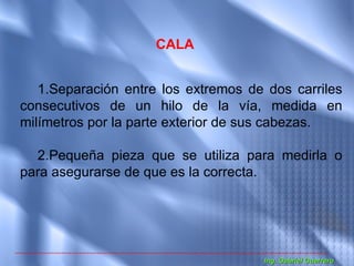 CALA


   1.Separación entre los extremos de dos carriles
consecutivos de un hilo de la vía, medida en
milímetros por la parte exterior de sus cabezas.

  2.Pequeña pieza que se utiliza para medirla o
para asegurarse de que es la correcta.




                                     Ing. Gabriel Guerrero
 
