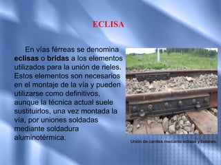 ECLISA

     En vías férreas se denomina
eclisas o bridas a los elementos
utilizados para la unión de rieles.
Estos elementos son necesarios
en el montaje de la vía y pueden
utilizarse como definitivos,
aunque la técnica actual suele
sustituirlos, una vez montada la
vía, por uniones soldadas
mediante soldadura
aluminotérmica.                       Unión de carriles mediante eclisas y bulones.
 