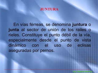 JUNTURA



   En vías férreas, se denomina juntura o
junta al sector de unión de los railes o
rieles. Constituye el punto débil de la vía,
especialmente desde el punto de vista
dinámico con el uso de eclisas
aseguradas por pernos.



                                  Ing. Gabriel Guerrero
 