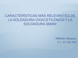 CARACTERÍSTICAS MÁS RELEVANTES DE
LA SOLDADURA OXIACETILÉNICA Y LA
SOLDADURA SMAW
Wilfredo Vásquez
C.I.: 21.142.350
 