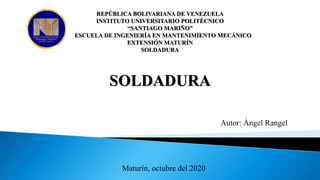 SOLDADURA
REPÚBLICA BOLIVARIANA DE VENEZUELA
INSTITUTO UNIVERSITARIO POLITÉCNICO
“SANTIAGO MARIÑO”
ESCUELA DE INGENIERÍA EN MANTENIMIENTO MECÁNICO
EXTENSIÓN MATURÍN
SOLDADURA
Autor: Ángel Rangel
Maturín, octubre del 2020
 