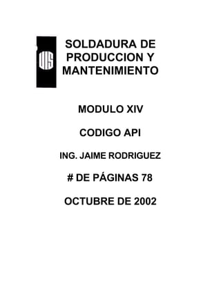 SOLDADURA DE
PRODUCCION Y
MANTENIMIENTO
MODULO XIV
CODIGO API
ING. JAIME RODRIGUEZ
# DE PÁGINAS 78
OCTUBRE DE 2002
 