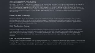 SMAW (SHIELDED METAL ARC WELDING)
EN ESPAÑOL SE LA CONOCE POR LAS SIGLAS MMAW (METAL MANUAL ARC WELDING, O SOLDADURA METÁLICA MANUAL POR ARCO).
ESTE PROCESO SE UTILIZAN ELECTRODOS DE ACERO REVESTIDOS CON UN MATERIAL FUNDENTE QUE, CON EL CALOR DE
PRODUCE DIÓXIDO DE CARBONO. ESTE GAS ACTÚA COMO UN ESCUDO CONTRA EL OXÍGENO DE LA ATMÓSFERA, IMPIDIENDO LA
OXIDACIÓN Y LA FORMACIÓN DE ESCORIA SOBRE EL CHARCO DE SOLDADURA. EL NÚCLEO DE ACERO DEL ELECTRODO, AL FUNDIRSE,
LAS PIEZAS Y RELLENA LOS ESPACIOS. ES UNA TÉCNICA SENCILLA DE APRENDER Y LOS EQUIPOS QUE REQUIERE SON ACCESIBLES Y
DE CONSEGUIR.
GMAW (Gas Metal Arc Welding)
En español, soldadura de gas de arco metálico, o de gas de metal inerte (MIG); es una técnica parecida a la anterior pero que usa un
electrodo que no se consume y un gas inerte, que se suministra aparte y que debido a su naturaleza, impide la formación de óxidos y
escorias. Es una técnica también sencilla de aprender, pero que requiere un equipo algo más sofisticado. Al requerir la aplicación de un
gas, no es muy adecuada para trabajos al aire libre.
FCAW (Flux Cored Arc Welding)
En español significa soldadura de arco de núcleo fundente. Es una técnica mucho más rápida que la anterior, aunque más susceptible a
imperfecciones. En esta técnica, el electrodo de acero está relleno de un material en polvo que al quemarse produce un gas de blindaje y
una capa de escoria que protege la soldadura. Es un proceso semiautomático, pero que se puede automatizar con las herramientas
adecuadas. Por otro lado, esta técnica también se puede combinar con el suministro de un gas de blindaje aparte para lograr mejores
resultados.
GTAW (Gas Tungsten Arc Welding)
Soldadura de arco con gas de tungsteno, o de gas inerte de tungsteno (TIG). En este proceso, el electrodo es de tungsteno y no se consume,
y se utilizan gases inertes o semi-inertes como blindado. Es un proceso lento y preciso, que requiere de mucha técnica, pero que permite unir
metales finos y realizar trabajos delicados. Este tipo de soldaduras se utiliza extensamente en la fabricación de bicicletas.
 