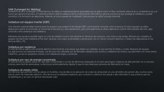 SAW (Sumerged Arc Welding)
Soldadura de arco sumergido. En esta técnica, se utiliza un material protector granulado que se aplica como un flujo constante sobre el arco, ocultando la luz y el
humo que genera el proceso. El material protector aísla la soldadura de la contaminación atmosférica, genera una escoria que protege la soldadura y puede
contribuir a la formación de aleaciones. Además, el mismo puede ser reutilizado. Este proceso se utiliza a escala industrial.
Soldadura con equipos inverter (IGBT)
Una mención especial debe hacerse para los equipos que poseen la tecnología IGBT, comúnmente conocida como inversora. En estos equipos se utiliza
digital para operar el rectificado, el control de la frecuencia y otros parámetros, pero principalmente se ofrece además el control informatizado del ciclo, algo
conocido como asistencia a la soldadura.
Mediante esta ayuda es posible lograr un ciclo de soldado mucho más eficiente en términos de consumo, una costura más prolija, eliminar por completo el
pegado del electrodo mediante el hot start, alcanzar una mayor profundidad y penetración con un menor consumo eléctrico, y reducir las salpicaduras en las
técnicas MIG y TIG.
Soldadura por resistencia
En esta técnica se aplica una corriente eléctrica directamente a las piezas que deben ser soldadas, lo que permite fundirlas y unirlas. Requiere de equipos
sus aplicaciones son bastante limitadas. Las técnicas más utilizadas son las llamadas soldadura por puntos y soldadura de costura, que permiten unir varas piezas
metal fino, ya sea en pequeñas uniones o en soldaduras largas y continuas.
Soldadura por rayo de energía concentrada
En esta técnica se puede utilizar un rayo láser concentrado o un haz de electrones disparado en el vacío para lograr soladuras de alta precisión. Es un proceso
costoso, pero fácil de automatizar. La técnica es extremadamente rápida, lo que la hace ideal para procesos de fabricación en masa.
Soldadura de estado sólido
Son técnicas que permiten unir las piezas sin fundirlas. Una de ellas es la aplicación de ondas de ultrasonido en una atmósfera de presión alta, muchas veces
para la unión de materiales plásticos. Otra técnica es la soldadura explosiva, que consiste en colisionar dos piezas a alta velocidad, lo que produce que los
se plastifiquen y se unan sin generar demasiado calor.
 