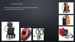 Equipo de trabajo
Entre los equipos tenemos : los tig, mig, las maquinas
convencionales, las de inversor
 
