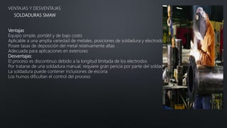 SOLDADURAS SMAW
VENTAJAS Y DESVENTAJAS
Ventajas
Equipo simple, portátil y de bajo costo
Aplicable a una amplia variedad de metales, posiciones de soldadura y electrodos
Posee tasas de deposición del metal relativamente altas
Adecuada para aplicaciones en exteriores
Desventajas:
El proceso es discontinuo debido a la longitud limitada de los electrodos
Por tratarse de una soldadura manual, requiere gran pericia por parte del soldador
La soldadura puede contener inclusiones de escoria
Los humos dificultan el control del proceso
 