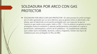 SOLDADURA POR ARCO CON GAS
PROTECTOR
 SOLDADURA POR ARCO CON GAS PROTECTOR • En este proceso la unión se logra
por el calor generado por un arco eléctrico que se genera entre un electrodo y las
piezas, pero el electrodo se encuentra protegido por una copa por la que se
inyecta un gas inerte como argón, helio o CO2. • Con lo anterior se genera un arco
protegido contra la oxidación y además perfectamente controlado en cuanto a
penetración, sobreespesor y ancho de la soldadura. • Es ampliamente utilizado
para soldar acero inoxidable, aluminio, cobre y magnesio. Existen dos tipos de
soldadura por arco protegido: la TIG y la MIG.
 