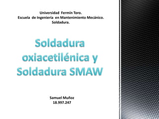 Universidad Fermín Toro.
Escuela de Ingeniería en Mantenimiento Mecánico.
Soldadura.
Samuel Muñoz
18.997.247
 