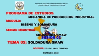 PROGRAMA DE ESTUDIOS:
MECANICA DE PRODUCCION INDUSTRIAL
MODULO:
DISEÑO Y SOLDADURA
UNIDAD DIDACTICA:
SOLDADURA SMAW
SESION 02
TEMA 02: SOLDADURA SMAW
HUANUCO - 2022
INSTITUTO DE EDUCACION SUPERIOR TECNOLOGICO PÚBLICO
“APARICIO POMARES” – HUANUCO INSTITUTO IDEX
DOCENTE: FELIX A. YAULI TRINIDAD
 