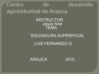 Centro de desarrollo           agroindustrial de Arauca    INSTRUCTOR      Jesús Noé    TEMA               SOLDADURA SUPERFICIAL       LUIS FERNANDO G      ARAUCA                2010 