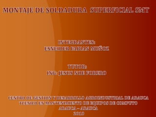 MONTAJE DE SOLDADURA  SUPERFICIAL SMT INTEGRANTES: ESNEIDER FABIAN MUÑOZ TUTOR: ING: JESUS NOE FORERO  CENTRO DE GESTION Y DESARROLLO AGROINDUSTRIAL DE ARAUCA  TCENICO EN MANTENIMIENTO DE EQUIPOS DE COMPUTO  ARAUCA – ARAUCA  2010 