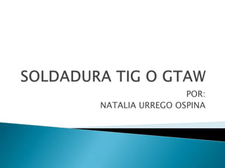 SOLDADURA TIG O GTAW POR:  NATALIA URREGO OSPINA 