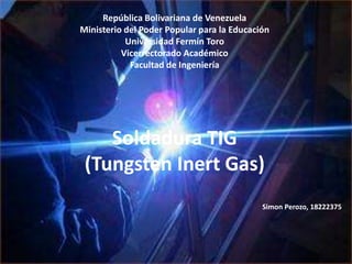 República Bolivariana de Venezuela
Ministerio del Poder Popular para la Educación
Universidad Fermín Toro
Vicerrectorado Académico
Facultad de Ingeniería
Soldadura TIG
(Tungsten Inert Gas)
Simon Perozo, 18222375
 