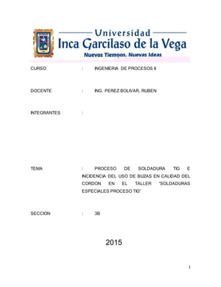 1
CURSO : INGENIERIA DE PROCESOS II
DOCENTE : ING. PEREZ BOLIVAR, RUBEN
INTEGRANTES :
TEMA : PROCESO DE SOLDADURA TIG E
INCIDENCIA DEL USO DE BUZAS EN CALIDAD DEL
CORDON EN EL TALLER “SOLDADURAS
ESPECIALES PROCESO TIG”
SECCION : 3B
2015
 