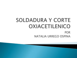SOLDADURA Y CORTE OXIACETILENICO POR  NATALIA URREGO OSPINA 