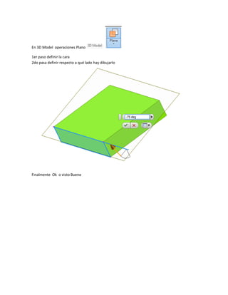 En 3D Model operaciones Plano
1er paso definir la cara
2do pasa definir respecto a qué lado hay dibujarlo
Finalmente Ok o visto Bueno