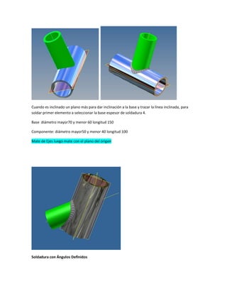 Cuando es inclinado un plano más para dar inclinación a la base y trazar la línea inclinada, para
soldar primer elemento a seleccionar la base espesor de soldadura 4.
Base diámetro mayor70 y menor 60 longitud 150
Componente: diámetro mayor50 y menor 40 longitud 100
Mate de Ejes luego mate con el plano del origen
Soldadura con Ángulos Definidos