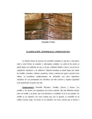 CLASIFICACIÓN TEMPORALES Y PERMANENTES
La función básica de proceso de ensamble, (montaje) es unir dos o más partes
entre sí para formar un conjunto o subconjunto completo. La unión de las partes se
puede lograr con soldadura de arco o de gas, soldadura blanda o dura o con el uso de
sujetadores mecánicos o de adhesivos. Sujeción mecánica se puede lograr por medio
de tornillos, remaches, roblones, pasadores, cuñas y uniones por ajuste a presión estos
últimos se consideran semipermanente, las efectuadas con otros sujetadores
mecánicos no son permanentes los mecánicos son más costosos y requiere capacidad
en la preparación de partes por unir.
Semipermantes: Ensamble Mecánico, Tornillos, Tuercas y Pernos. Los
tornillos y los pernos son sujetadores con roscas externas. Hay una diferencia técnica
entre un tornillo y un perno, que con frecuencia se confunde en él su uso popular. Un
tornillo es un sujetador con rosca externa que, por lo general, se ensambla en un
orificio roscado ciego. Un perno es un sujetador con rosca externa que se inserta a
 