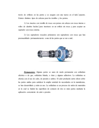 través de orificios en las partes y se asegura con una tuerca en el lado opuesto.
Existen distintos tipos de cabezas para los tronillos y los pernos.
1) Los insertos con tornillo de rosca son pernos sin cabeza con rosca interna o
rollos de alambre hechos para insertarse en un orificio sin rosca y para aceptar un
sujetador con rosca externa.
2) Los sujetadores roscados prisioneros son sujetadores con rosca que han
preensamblado permanentemente a una de las partes que se van a unir.
Permanentes: Algunas partes se unen de modo permanente con soldadura
eléctrica o de gas, soldadura blanda, o dura y algunos adhesivos. La soldadura se
efectúa con el uso de calor, de presión o ambos. El calor producirá cierto efecto sobre
las partes unidas para satisfacer la amplia variedad de necesidades en la manufactura,
se han desarrollado y están en uso. La soldadura es un proceso de unión de materiales
en la cual se funden las superficies de contacto de dos (o más) partes mediante la
aplicación conveniente de calor o presión.
 