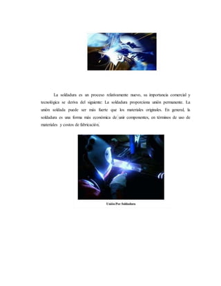 La soldadura es un proceso relativamente nuevo, su importancia comercial y
tecnológica se deriva del siguiente: La soldadura proporciona unión permanente. La
unión soldada puede ser más fuerte que los materiales originales. En general, la
soldadura es una forma más económica de unir componentes, en términos de uso de
materiales y costos de fabricación.
 