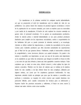 IMPORTANCIA
La manufactura es la columna vertebral de cualquier nación industrializada,
así que en proporción al nivel de manufactura será la calidad de vida de sus
pobladores. Los países tienen dos maneras de producir ingresos económicos a través
de la explotación de sus recursos naturales, por cierto en muchos casos no renovables
y por medio de la manufactura. El hecho de solo explotar los recursos naturales no
genera todo el potencial económico. Sí se genera un encadenamiento productivo,
donde la materia prima o material industrializado se use para producir productos
diseñados para cumplir con las expectativas necesidades, sueños o requerimientos de
los habitantes del país se puede potenciar la industria nacional y su tecnología.
Además se deben sustituir las importaciones, y estudiar las necesidades de los países
vecinos para venderles productos que ellos necesiten aumentando las exportaciones
que al final son las que generan divisas. Finalmente, amplia el intercambio comercial,
la competitividad y atrae inversores directos con capital extranjero. En cuanto a las
uniones y ensambles son importantes, ya que son una de las partes más importantes
en la carpintería ya que todas las armazones que integran un mueble se basan en ellos
y son estos los que dan robustez y hasta una vista agradable a nuestros trabajos. Todo
carpintero que se inicie en estas artes, deberá conocer y saber aplicar los tipos de
uniones conocidos. Muchos son los tipos de uniones que se realizan en la madera;
desde los más sencillos o de tipo abierto hasta los más complejos, utilizados por
algunos artistas, así como por los carpinteros japoneses tradicionales. Es muy
importante entender desde un principio que para que las uniones o ensambles sean
perfectas y resistentes, se requiere de cortes exactos que cuando iniciemos nos
parecerán difíciles, pero cuando conozcamos las técnicas para su elaboración y
hayamos hecho las practicas necesarias y suficientes, el hacer un corte exacto y
obtener una unión efectiva serán cosas sencillas.
 