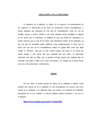APLICACIÓN EN LA INDUSTRIA
La ingeniería en la industria, se refiere, en su mayoría a la automatización de
las empresas, la elaboración de las líneas de producción, brazos ensambladores, y
demás máquinas que dependen de este tipo de ensambladores como los son los
tornillos, tuercas o pernos, debido a que estas máquinas tienen movilidad en algunas
de las partes que la conforman. La infinidad de usos que tienen los sujetadores, se
podría expresar que es una de las partes más importantes dentro de las industrias, ya
que este tipo de ensambles queda calificado como semipermanente, es decir, que en
dado caso que uno de los ensambladores sufriera de alguna falla como que algún
tornillo se “barriera”, algo que es muy común cuando esta parte se ha usado por
mucho tiempo y sólo queda más que cambiarlo por uno nuevo. Es importante
mencionar este tipo de fallas que se pueden corregir, puesto que cualquier tipo de
ensamble está sujeto a fallar con el paso del tiempo y no siempre de la misma forma,
como ya se ha mencionado anteriormente.
VIDEO
En este video, se podrá apreciar los inicios de la soldadura y uniones, como
también una síntesis de la lo explicado en esta investigación, da conocer una breve
reseña de la soldadura y los diferentes tipos que existen y su evolución en la industria,
descripción de su uso, también se observan algunas uniones mecánicas y sus usos en
la industria.
https://www.youtube.com/watch?v=9-iudcst4Bk
 