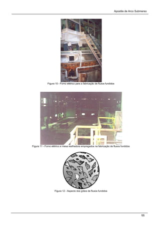 Apostila de Arco Submerso
11
Figura 10 - Forno elétrico para a fabricação de fluxos fundidos
Figura 11 - Forno elétrico e mesa resfriadora empregados na fabricação de fluxos fundidos
Figura 12 - Aspecto dos grãos de fluxos fundidos
 