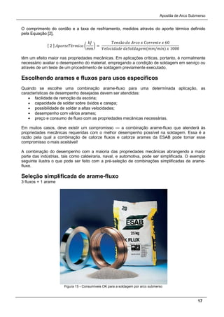 Apostila de Arco Submerso
17
O comprimento do cordão e a taxa de resfriamento, medidos através do aporte térmico definido
pela Equação [2],
[ 2 ] 𝐴𝐴𝐴𝐴𝐴𝐴𝐴é𝑟𝑟𝑟𝑟𝑟 �
𝑘𝑘
𝑚𝑚
� =
𝑇𝑇𝑇𝑇ã𝑜 𝑑𝑑 𝐴𝐴𝐴𝐴 𝑥 𝐶𝐶𝐶𝐶𝐶𝐶𝐶𝐶 𝑥 60
𝑉𝑉𝑉𝑉𝑉𝑉𝑉𝑉𝑉𝑉 𝑑𝑑𝑑𝑑𝑑𝑑𝑑𝑑𝑑𝑑(𝑚𝑚/𝑚𝑚𝑚) 𝑥 1000
têm um efeito maior nas propriedades mecânicas. Em aplicações críticas, portanto, é normalmente
necessário avaliar o desempenho do material, empregando a condição de soldagem em serviço ou
através de um teste de um procedimento de soldagem previamente executado.
Escolhendo arames e fluxos para usos específicos
Quando se escolhe uma combinação arame-fluxo para uma determinada aplicação, as
características de desempenho desejadas devem ser atendidas:
• facilidade de remoção da escória;
• capacidade de soldar sobre óxidos e carepa;
• possibilidade de soldar a altas velocidades;
• desempenho com vários arames;
• preço e consumo de fluxo com as propriedades mecânicas necessárias.
Em muitos casos, deve existir um compromisso — a combinação arame-fluxo que atenderá às
propriedades mecânicas requeridas com o melhor desempenho possível na soldagem. Essa é a
razão pela qual a combinação de catorze fluxos e catorze arames da ESAB pode tornar esse
compromisso o mais aceitável!
A combinação do desempenho com a maioria das propriedades mecânicas abrangendo a maior
parte das indústrias, tais como caldeiraria, naval, e automotiva, pode ser simplificada. O exemplo
seguinte ilustra o que pode ser feito com a pré-seleção de combinações simplificadas de arame-
fluxo.
Seleção simplificada de arame-fluxo
3 fluxos + 1 arame
Figura 15 - Consumíveis OK para a soldagem por arco submerso
 