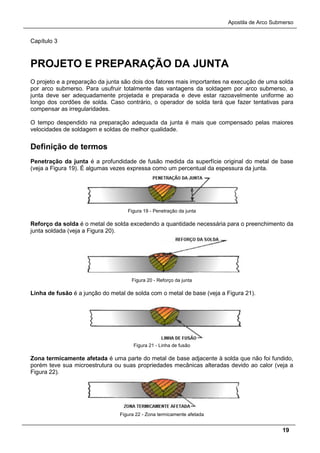 Apostila de Arco Submerso
19
Capítulo 3
PROJETO E PREPARAÇÃO DA JUNTA
O projeto e a preparação da junta são dois dos fatores mais importantes na execução de uma solda
por arco submerso. Para usufruir totalmente das vantagens da soldagem por arco submerso, a
junta deve ser adequadamente projetada e preparada e deve estar razoavelmente uniforme ao
longo dos cordões de solda. Caso contrário, o operador de solda terá que fazer tentativas para
compensar as irregularidades.
O tempo despendido na preparação adequada da junta é mais que compensado pelas maiores
velocidades de soldagem e soldas de melhor qualidade.
Definição de termos
Penetração da junta é a profundidade de fusão medida da superfície original do metal de base
(veja a Figura 19). É algumas vezes expressa como um percentual da espessura da junta.
Figura 19 - Penetração da junta
Reforço da solda é o metal de solda excedendo a quantidade necessária para o preenchimento da
junta soldada (veja a Figura 20).
Figura 20 - Reforço da junta
Linha de fusão é a junção do metal de solda com o metal de base (veja a Figura 21).
Figura 21 - Linha de fusão
Zona termicamente afetada é uma parte do metal de base adjacente à solda que não foi fundido,
porém teve sua microestrutura ou suas propriedades mecânicas alteradas devido ao calor (veja a
Figura 22).
Figura 22 - Zona termicamente afetada
 